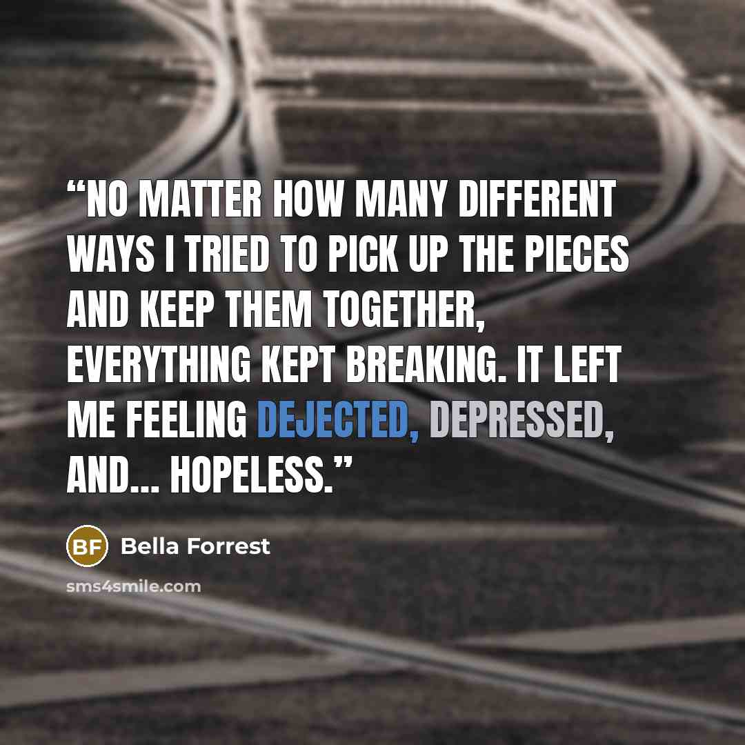 “no matter how many different ways I tried to pick up the pieces and keep them together, everything kept breaking. It left me feeling dejected, depressed, and… hopeless.” quote by Bella Forrest