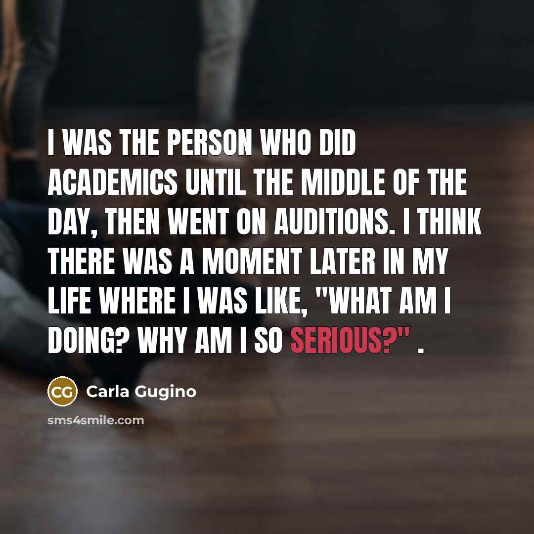 “I was the person who did academics until the middle of the day, then went on auditions. I think there was a moment later in my life where I was like, "What am I doing? Why am I so serious?" .” quote by Carla Gugino