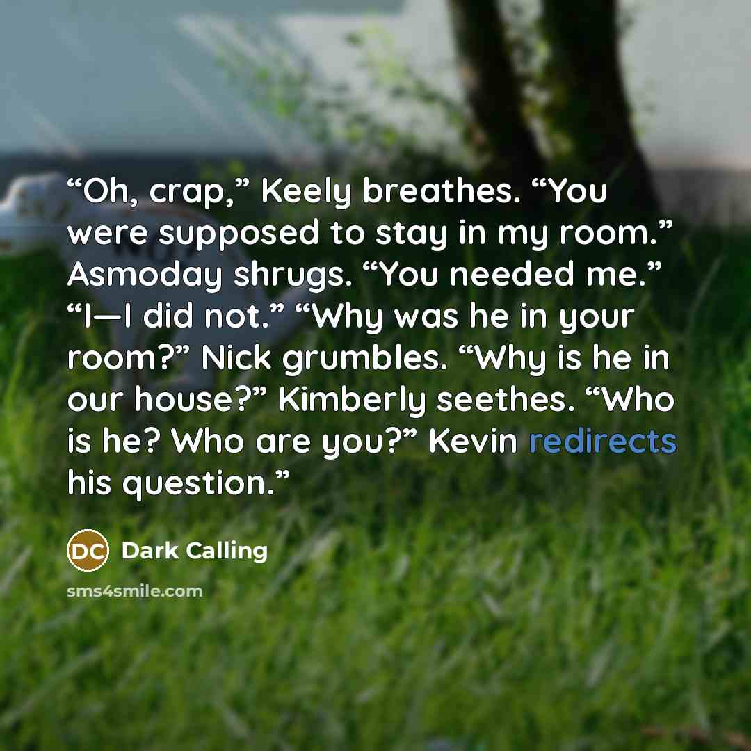 “Oh, crap,” Keely breathes. “You were supposed to stay in my room.” Asmoday shrugs. “You needed me.” “I—I did not.” “Why was he in your room?” Nick grumbles. “Why is he in our house?” Kimberly seethes. “Who is he? Who are you?” Kevin redirects his question.” quote by Dark Calling