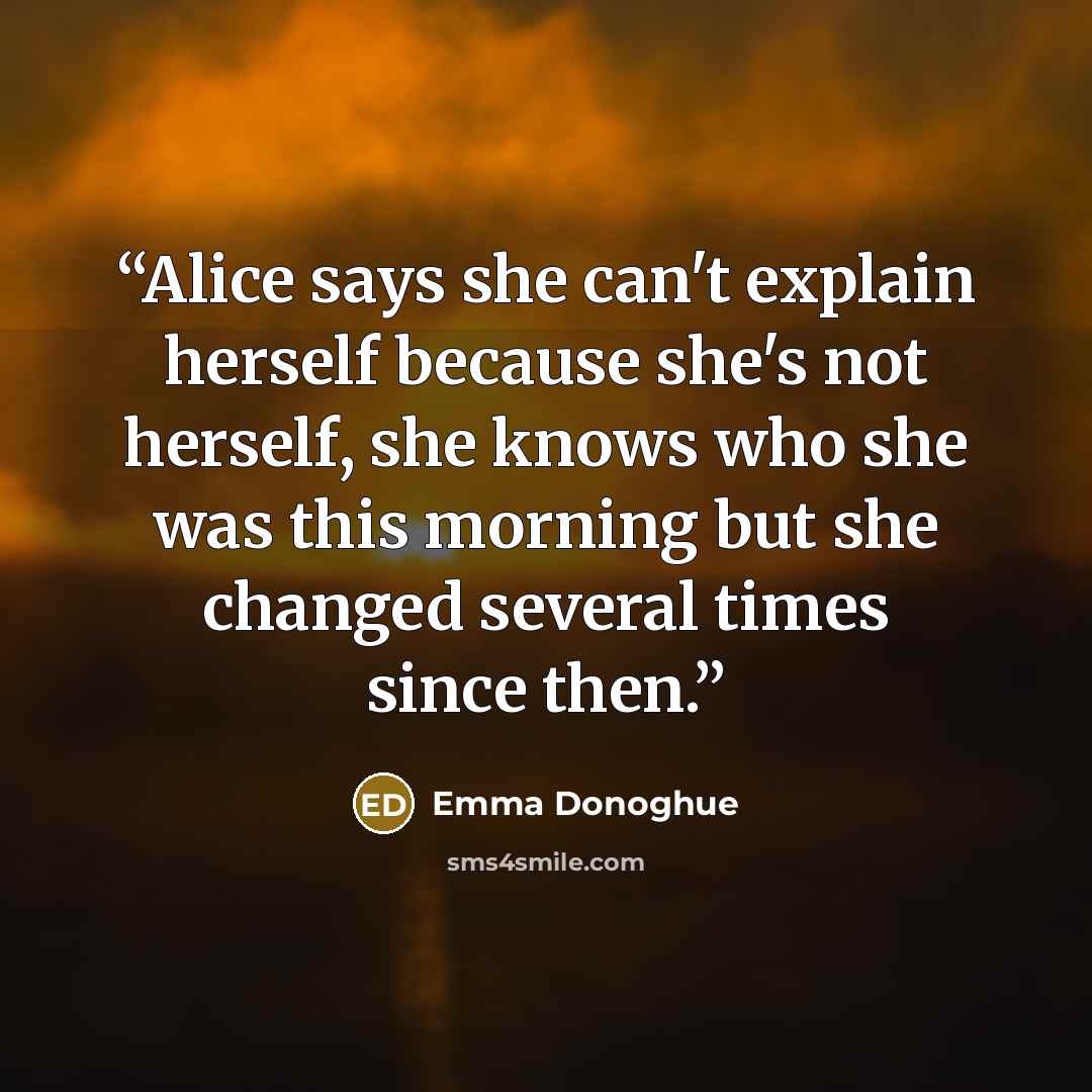 “Alice says she can't explain herself because she's not herself, she knows who she was this morning but she changed several times since then.” quote by Emma Donoghue