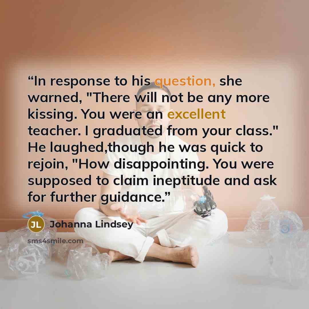 “In response to his question, she warned, "There will not be any more kissing. You were an excellent teacher. I graduated from your class." He laughed,though he was quick to rejoin, "How disappointing. You were supposed to claim ineptitude and ask for further guidance.” quote by Johanna Lindsey