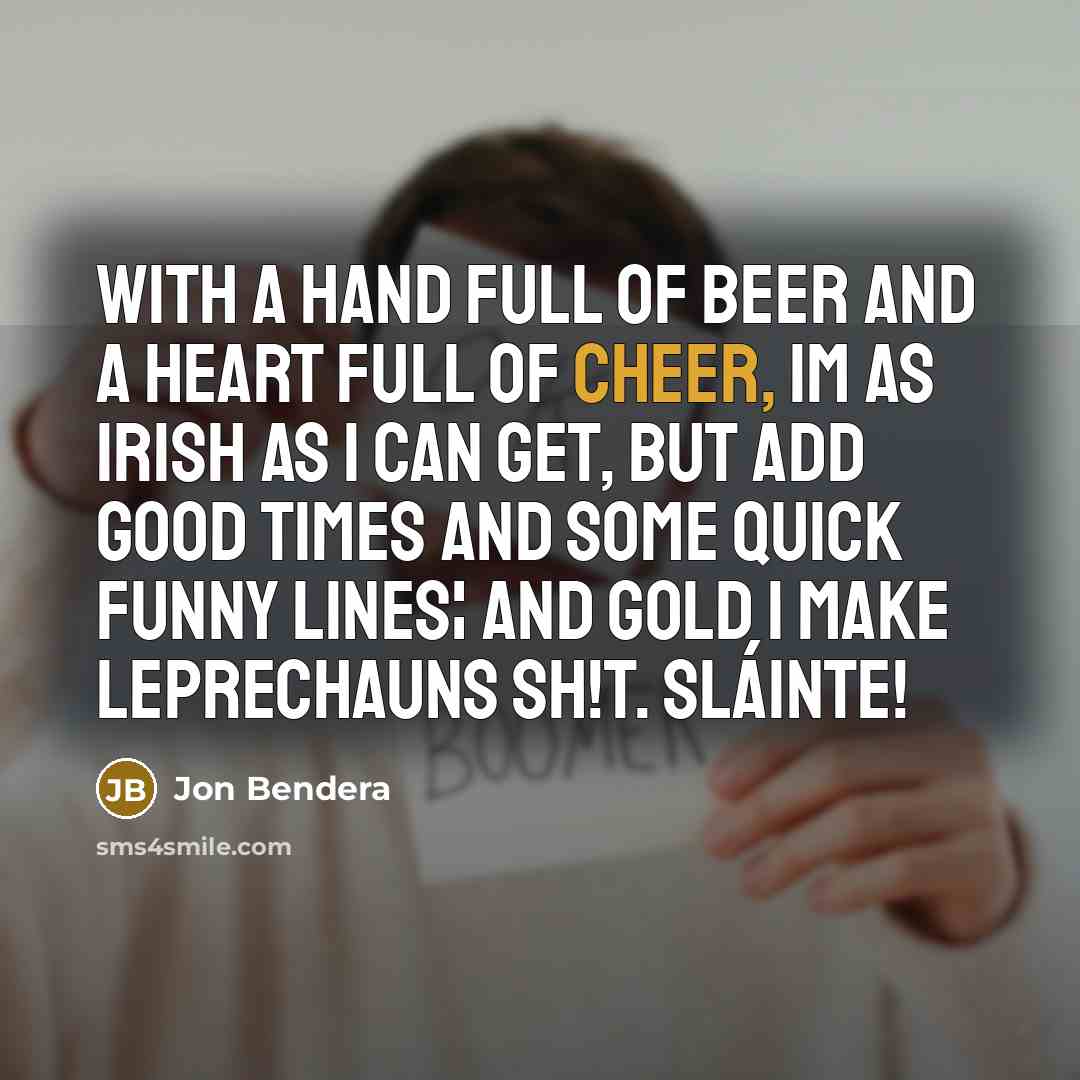 “With a hand full of beer and a heart full of cheer, Im as Irish as I can get, but add good times and some quick funny lines¦ and gold I make leprechauns sh!t. Sláinte!” quote by Jon Bendera