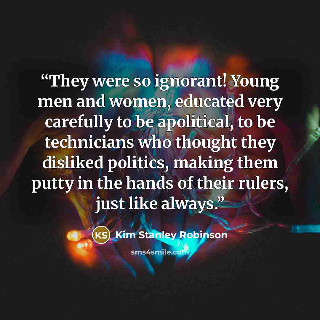 “They were so ignorant! Young men and women, educated very carefully to be apolitical, to be technicians who thought they disliked politics, making them putty in the hands of their rulers, just like always.” quote by Kim Stanley Robinson