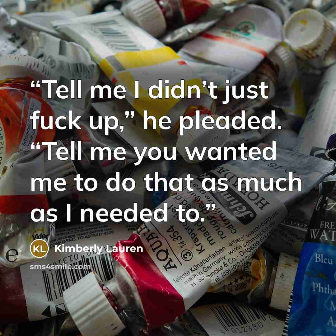 “Tell me I didn’t just fuck up,” he pleaded. “Tell me you wanted me to do that as much as I needed to.” quote by Kimberly Lauren