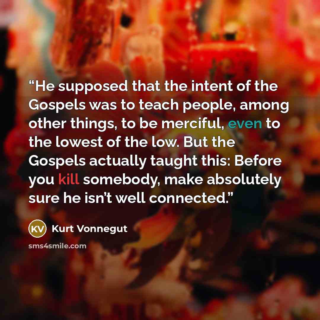 “He supposed that the intent of the Gospels was to teach people, among other things, to be merciful, even to the lowest of the low. But the Gospels actually taught this: Before you kill somebody, make absolutely sure he isn’t well connected.” quote by Kurt Vonnegut