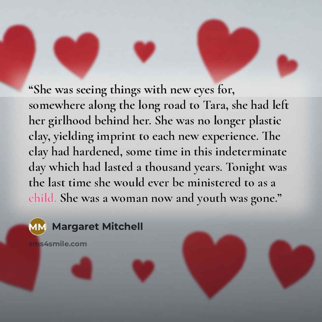 “She was seeing things with new eyes for, somewhere along the long road to Tara, she had left her girlhood behind her. She was no longer plastic clay, yielding imprint to each new experience. The clay had hardened, some time in this indeterminate day which had lasted a thousand years. Tonight was…” quote by Margaret Mitchell