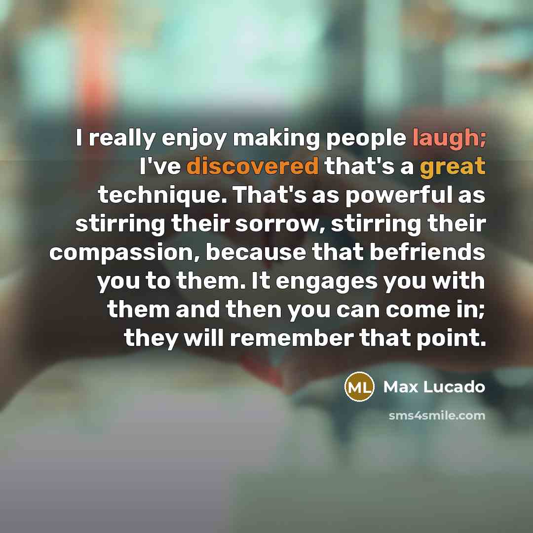 “I really enjoy making people laugh; I've discovered that's a great technique. That's as powerful as stirring their sorrow, stirring their compassion, because that befriends you to them. It engages you with them and then you can come in; they will remember that point.” quote by Max Lucado