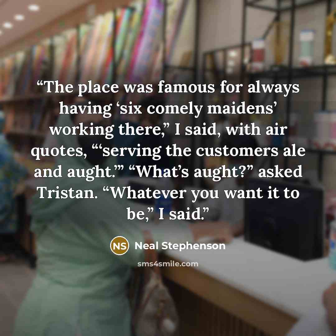 “The place was famous for always having ‘six comely maidens’ working there,” I said, with air quotes, “‘serving the customers ale and aught.’” “What’s aught?” asked Tristan. “Whatever you want it to be,” I said.” quote by Neal Stephenson