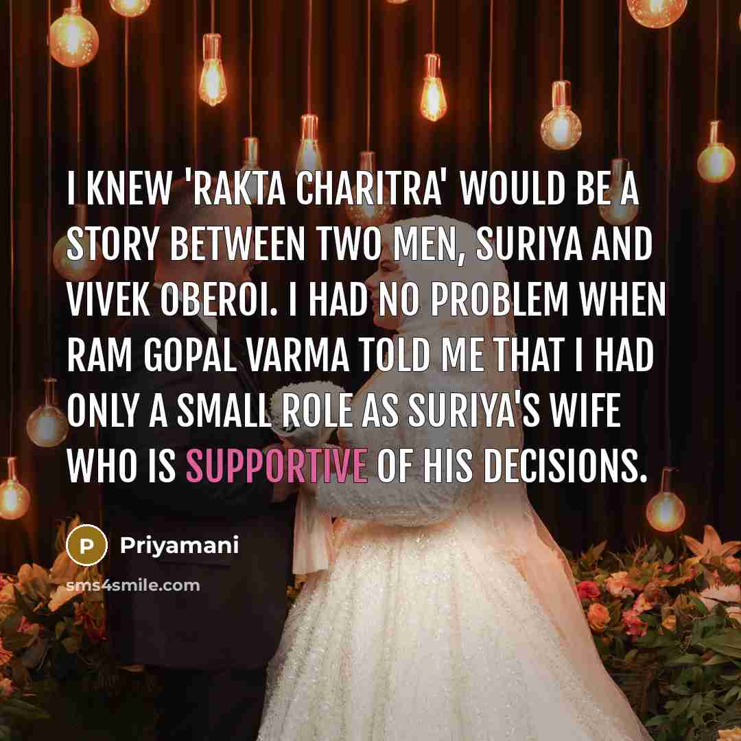 “I knew 'Rakta Charitra' would be a story between two men, Suriya and Vivek Oberoi. I had no problem when Ram Gopal Varma told me that I had only a small role as Suriya's wife who is supportive of his decisions.” quote by Priyamani
