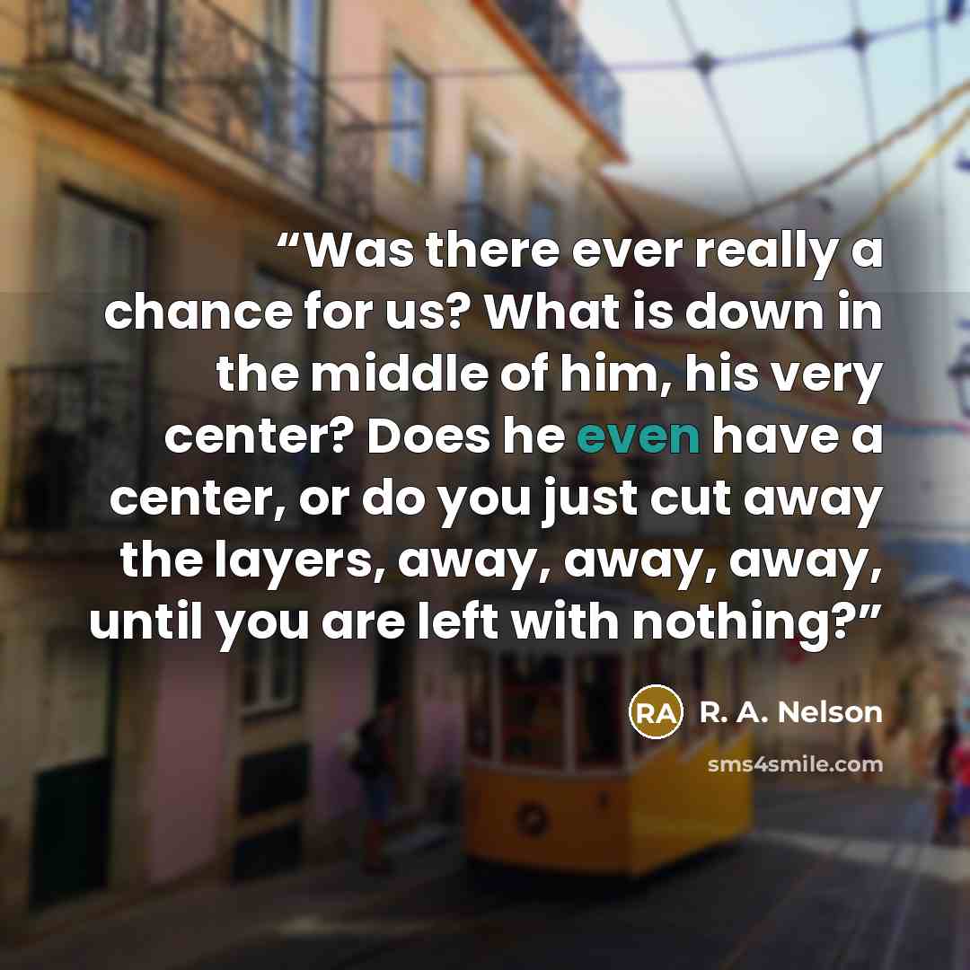 “Was there ever really a chance for us? What is down in the middle of him, his very center? Does he even have a center, or do you just cut away the layers, away, away, away, until you are left with nothing?” quote by R. A. Nelson