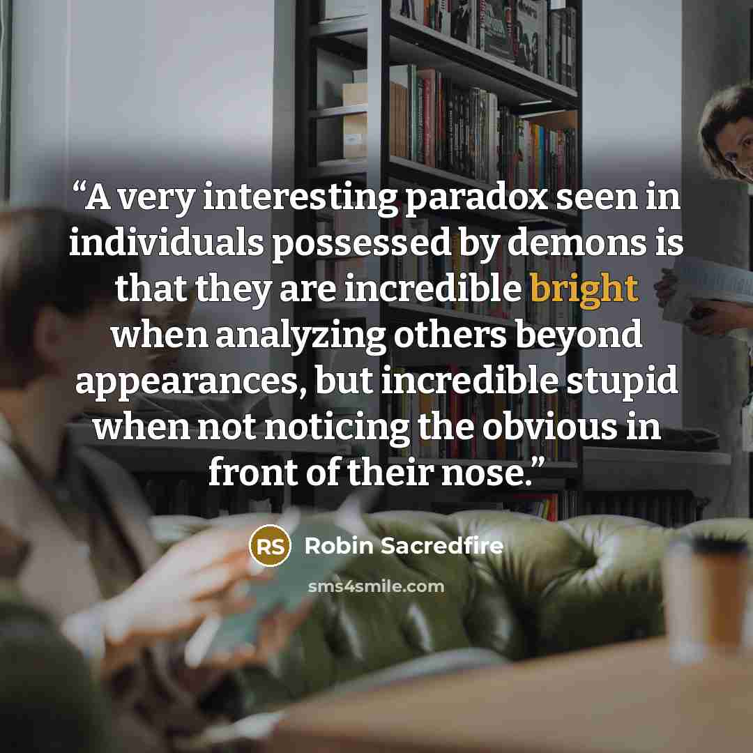 “A very interesting paradox seen in individuals possessed by demons is that they are incredible bright when analyzing others beyond appearances, but incredible stupid when not noticing the obvious in front of their nose.” quote by Robin Sacredfire