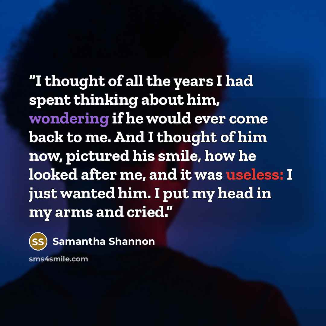 “I thought of all the years I had spent thinking about him, wondering if he would ever come back to me. And I thought of him now, pictured his smile, how he looked after me, and it was useless: I just wanted him. I put my head in my arms and cried.” quote by Samantha Shannon