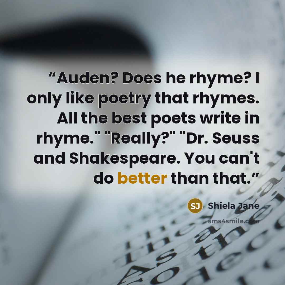 “Auden? Does he rhyme? I only like poetry that rhymes. All the best poets write in rhyme." "Really?" "Dr. Seuss and Shakespeare. You can't do better than that.” quote by Shiela Jane