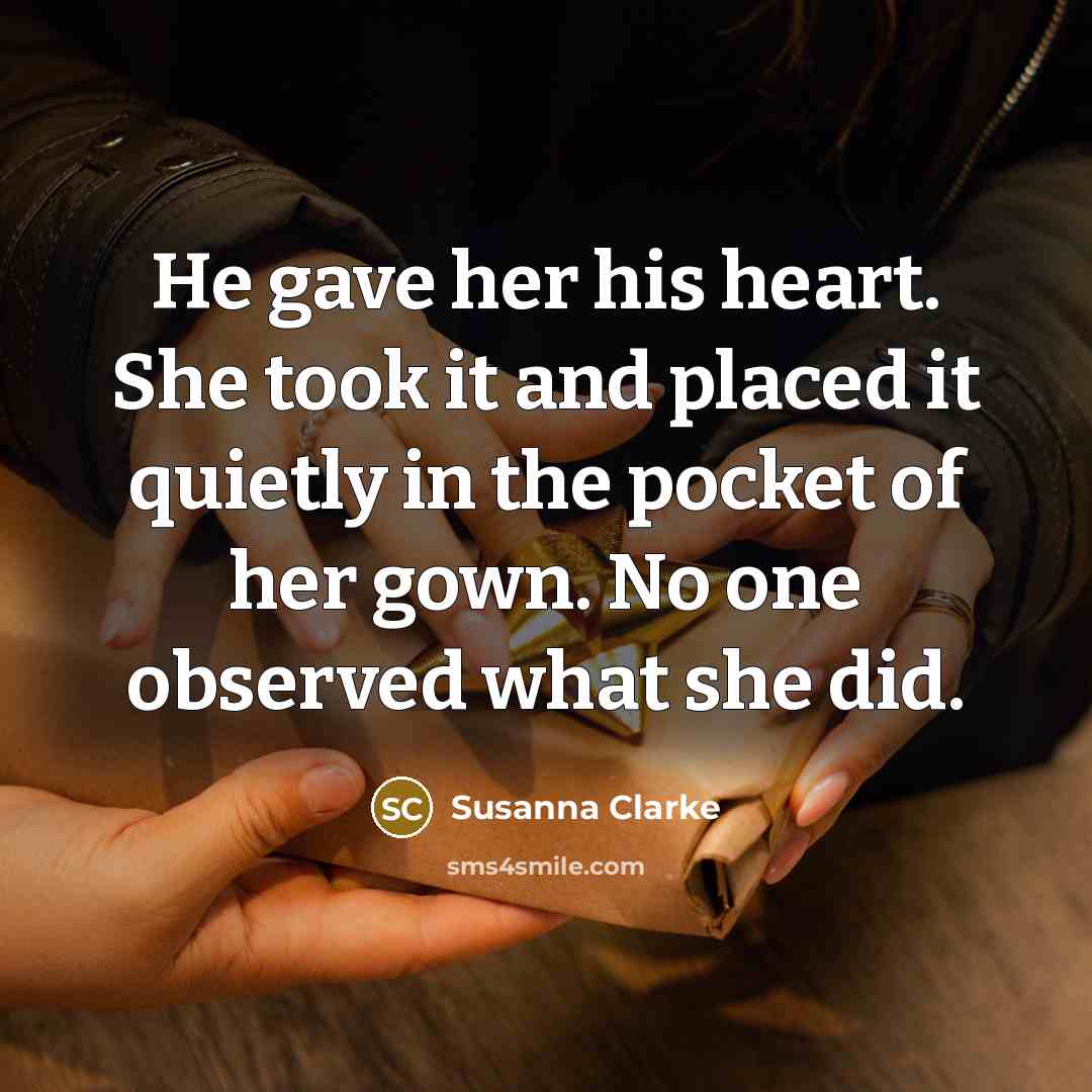 “He gave her his heart. She took it and placed it quietly in the pocket of her gown. No one observed what she did.” quote by Susanna Clarke