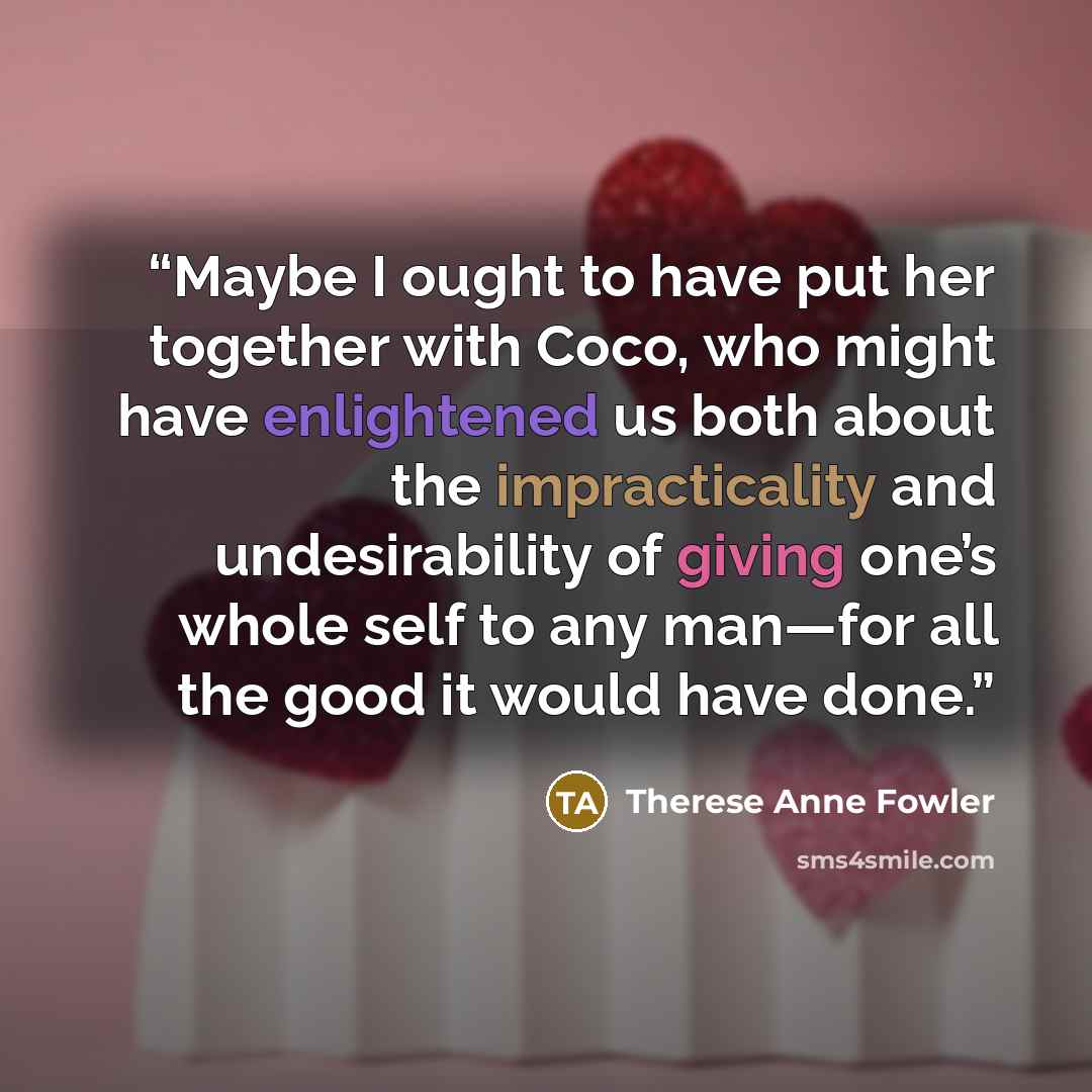 “Maybe I ought to have put her together with Coco, who might have enlightened us both about the impracticality and undesirability of giving one’s whole self to any man—for all the good it would have done.” quote by Therese Anne Fowler