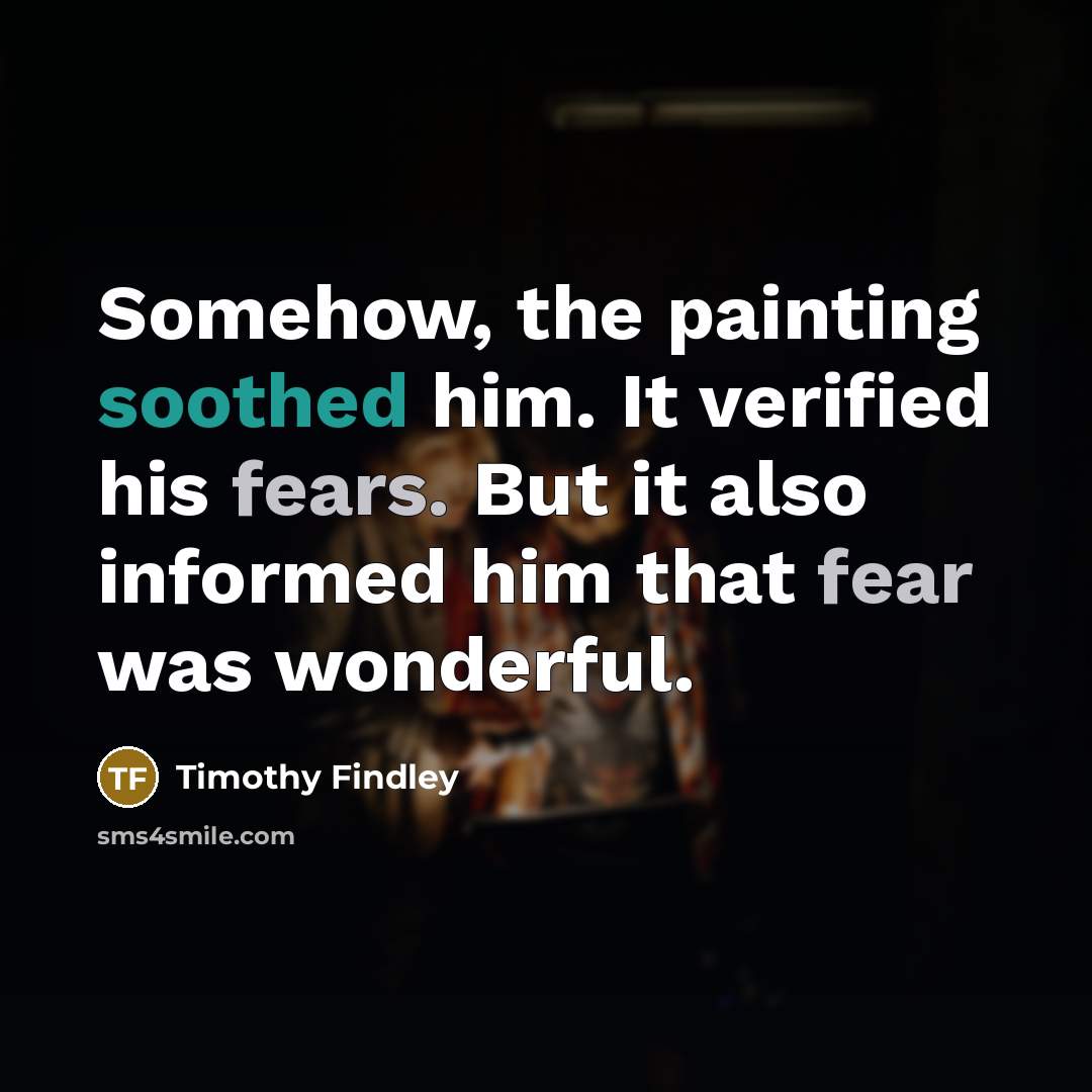 “Somehow, the painting soothed him. It verified his fears. But it also informed him that fear was wonderful.” quote by Timothy Findley