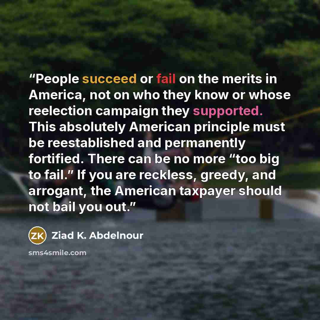 “People succeed or fail on the merits in America, not on who they know or whose reelection campaign they supported. This absolutely American principle must be reestablished and permanently fortified. There can be no more “too big to fail.” If you are reckless, greedy, and arrogant, the American…” quote by Ziad K. Abdelnour
