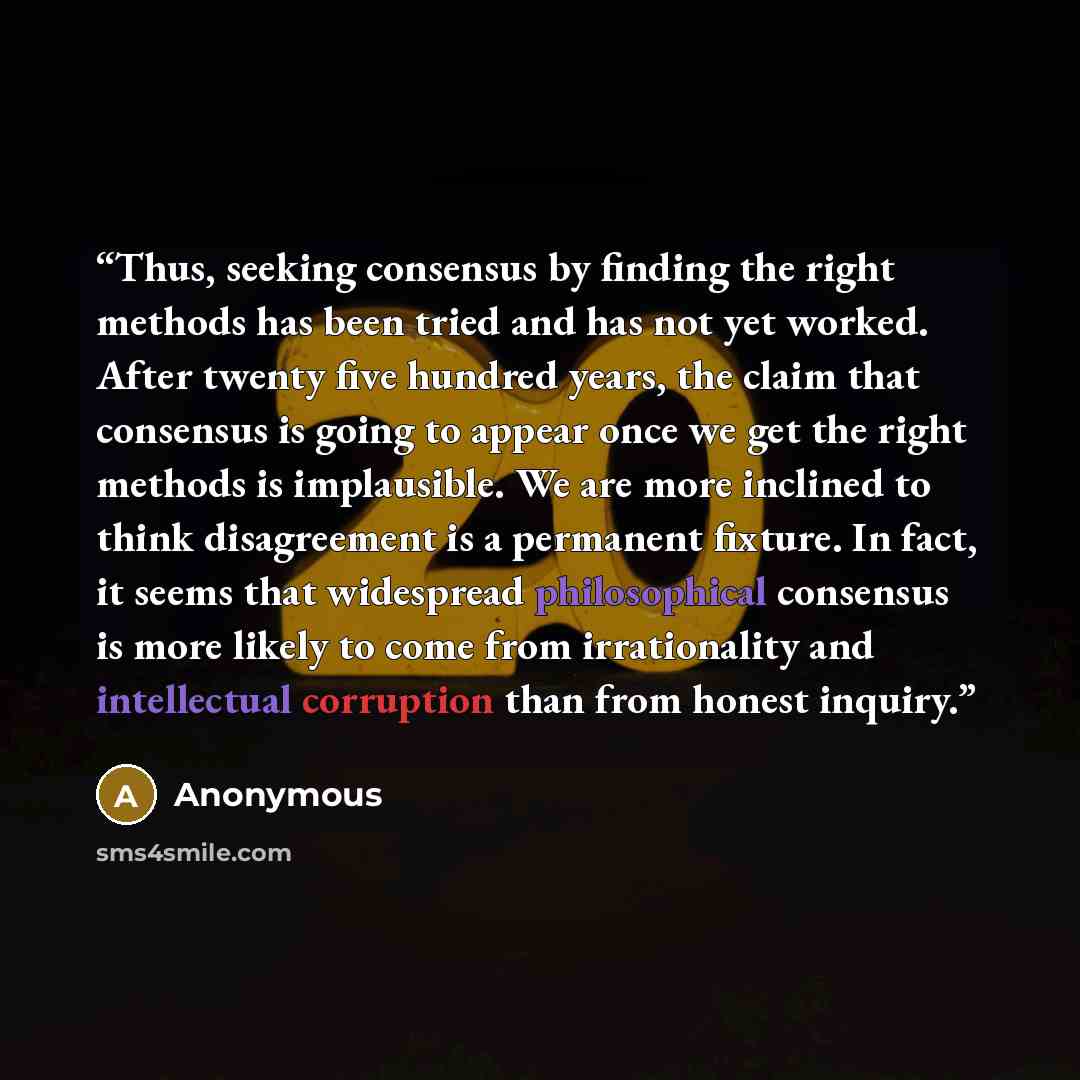 “Thus, seeking consensus by finding the right methods has been tried and has not yet worked. After twenty five hundred years, the claim that consensus is going to appear once we get the right methods is implausible. We are more inclined to think disagreement is a permanent fixture. In fact, it…” quote by Anonymous