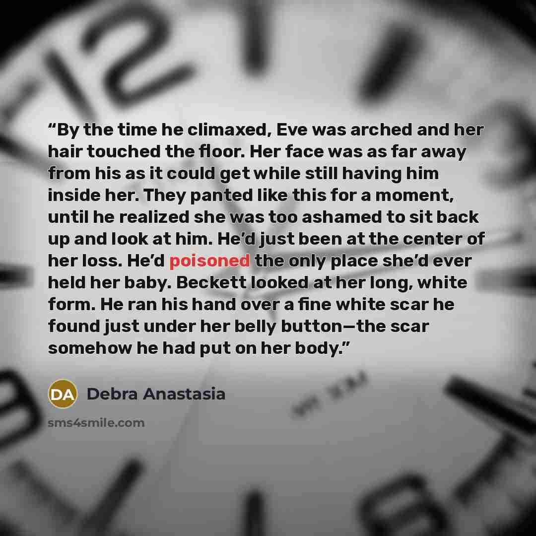 “By the time he climaxed, Eve was arched and her hair touched the floor. Her face was as far away from his as it could get while still having him inside her. They panted like this for a moment, until he realized she was too ashamed to sit back up and look at him. He’d just been at the center of her…” quote by Debra Anastasia