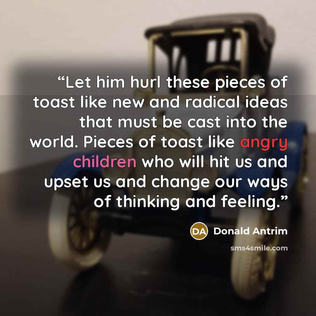 “Let him hurl these pieces of toast like new and radical ideas that must be cast into the world. Pieces of toast like angry children who will hit us and upset us and change our ways of thinking and feeling.” quote by Donald Antrim