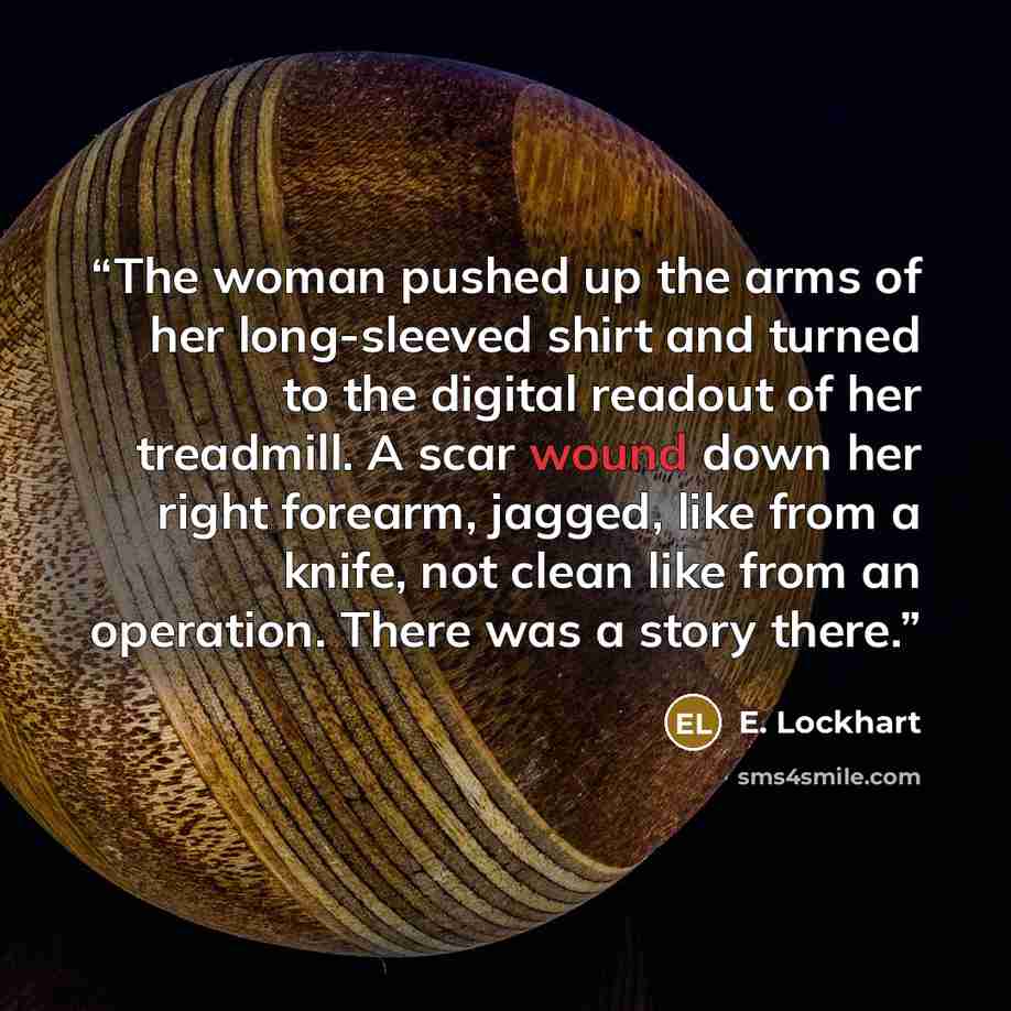 “The woman pushed up the arms of her long-sleeved shirt and turned to the digital readout of her treadmill. A scar wound down her right forearm, jagged, like from a knife, not clean like from an operation. There was a story there.” quote by E. Lockhart