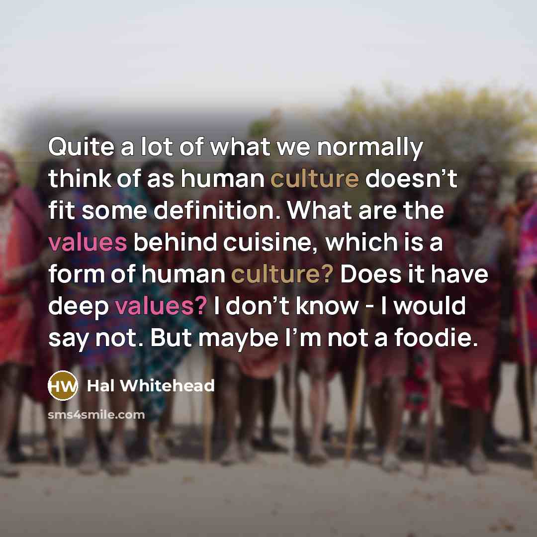 “Quite a lot of what we normally think of as human culture doesn't fit some definition. What are the values behind cuisine, which is a form of human culture? Does it have deep values? I don't know - I would say not. But maybe I'm not a foodie.” quote by Hal Whitehead