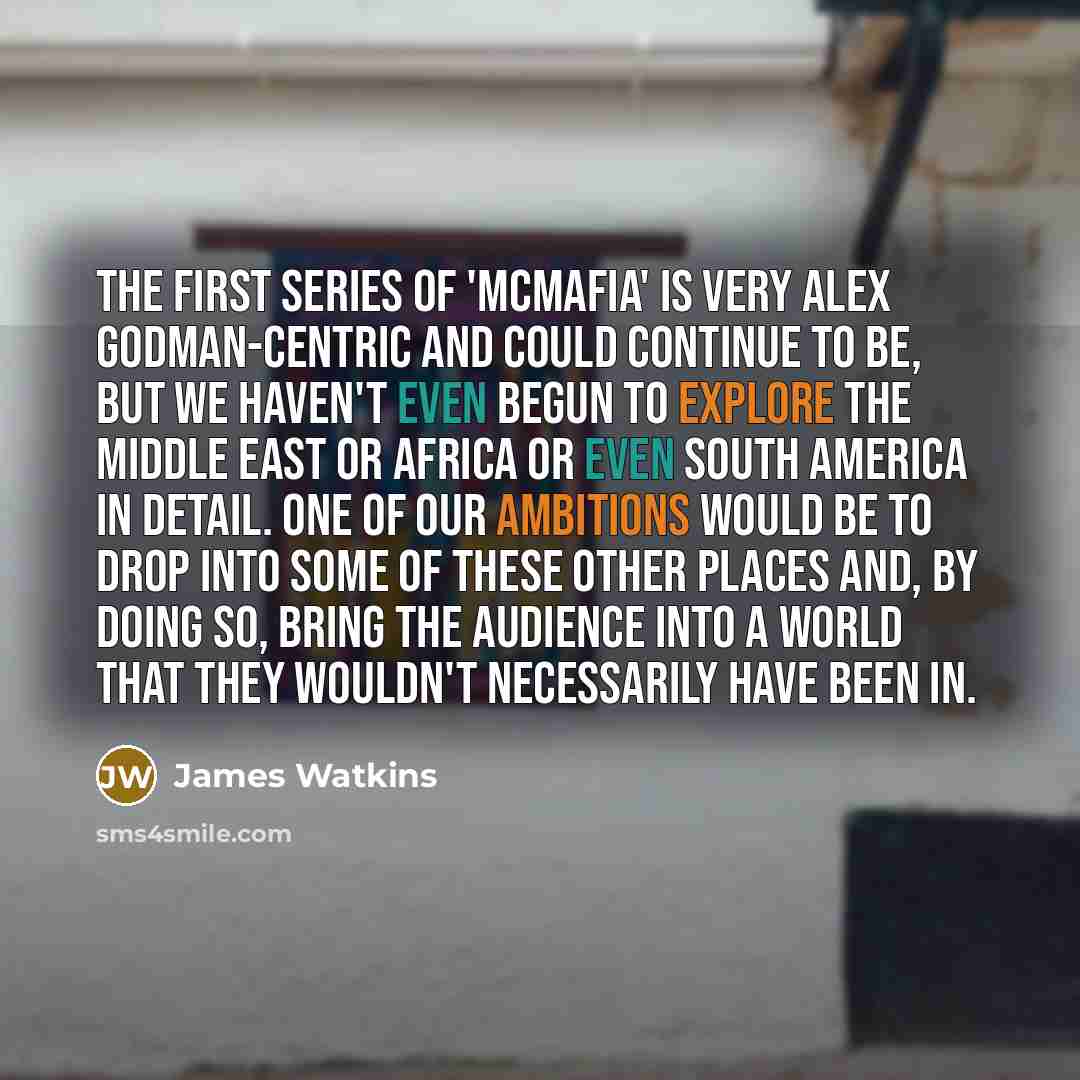 “The first series of 'McMafia' is very Alex Godman-centric and could continue to be, but we haven't even begun to explore the Middle East or Africa or even South America in detail. One of our ambitions would be to drop into some of these other places and, by doing so, bring the audience into a…” quote by James Watkins