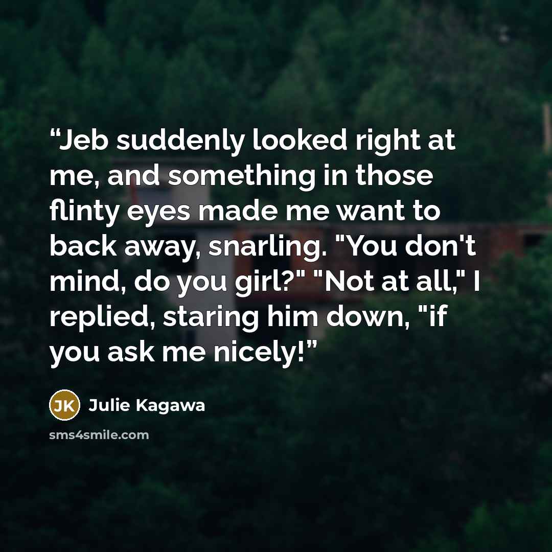 “Jeb suddenly looked right at me, and something in those flinty eyes made me want to back away, snarling. "You don't mind, do you girl?" "Not at all," I replied, staring him down, "if you ask me nicely!” quote by Julie Kagawa