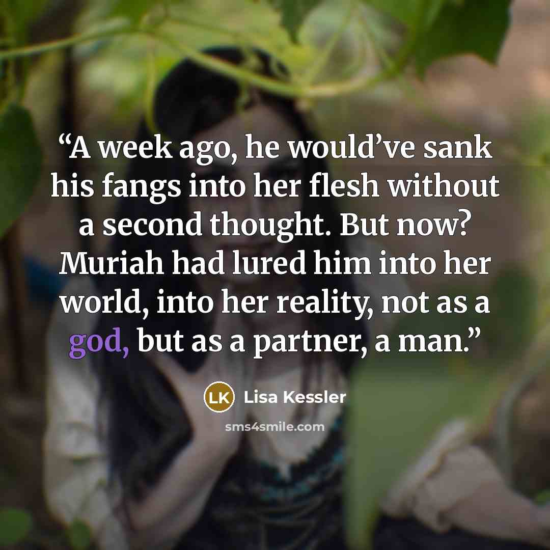 “A week ago, he would’ve sank his fangs into her flesh without a second thought. But now? Muriah had lured him into her world, into her reality, not as a god, but as a partner, a man.” quote by Lisa Kessler