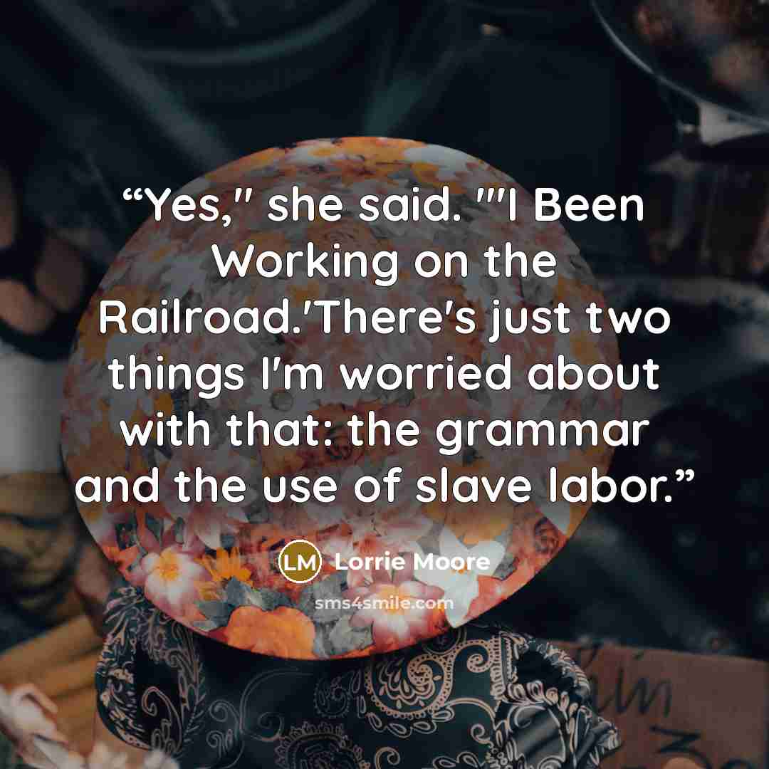“Yes," she said. "'I Been Working on the Railroad.'There's just two things I'm worried about with that: the grammar and the use of slave labor.” quote by Lorrie Moore