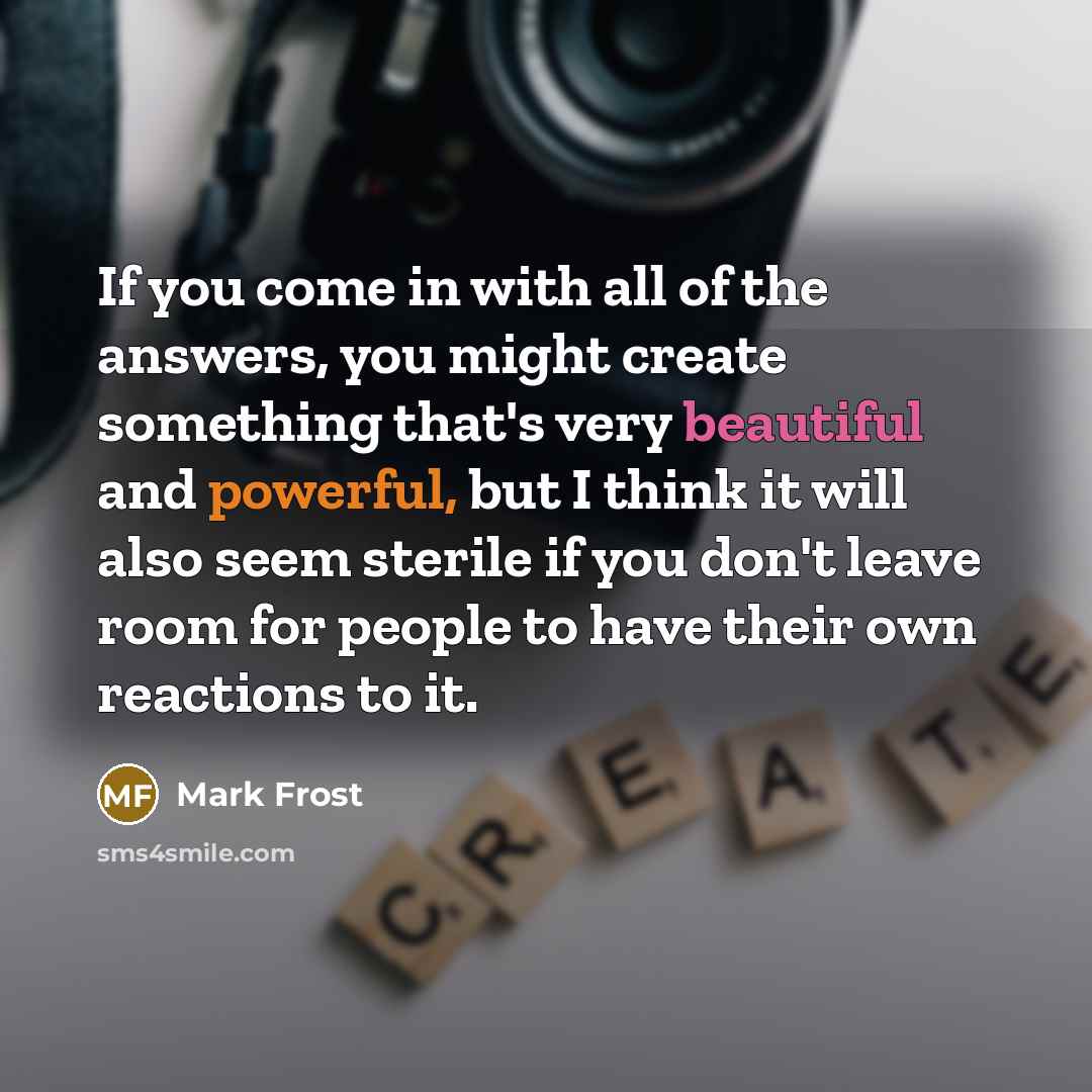 “If you come in with all of the answers, you might create something that's very beautiful and powerful, but I think it will also seem sterile if you don't leave room for people to have their own reactions to it.” quote by Mark Frost