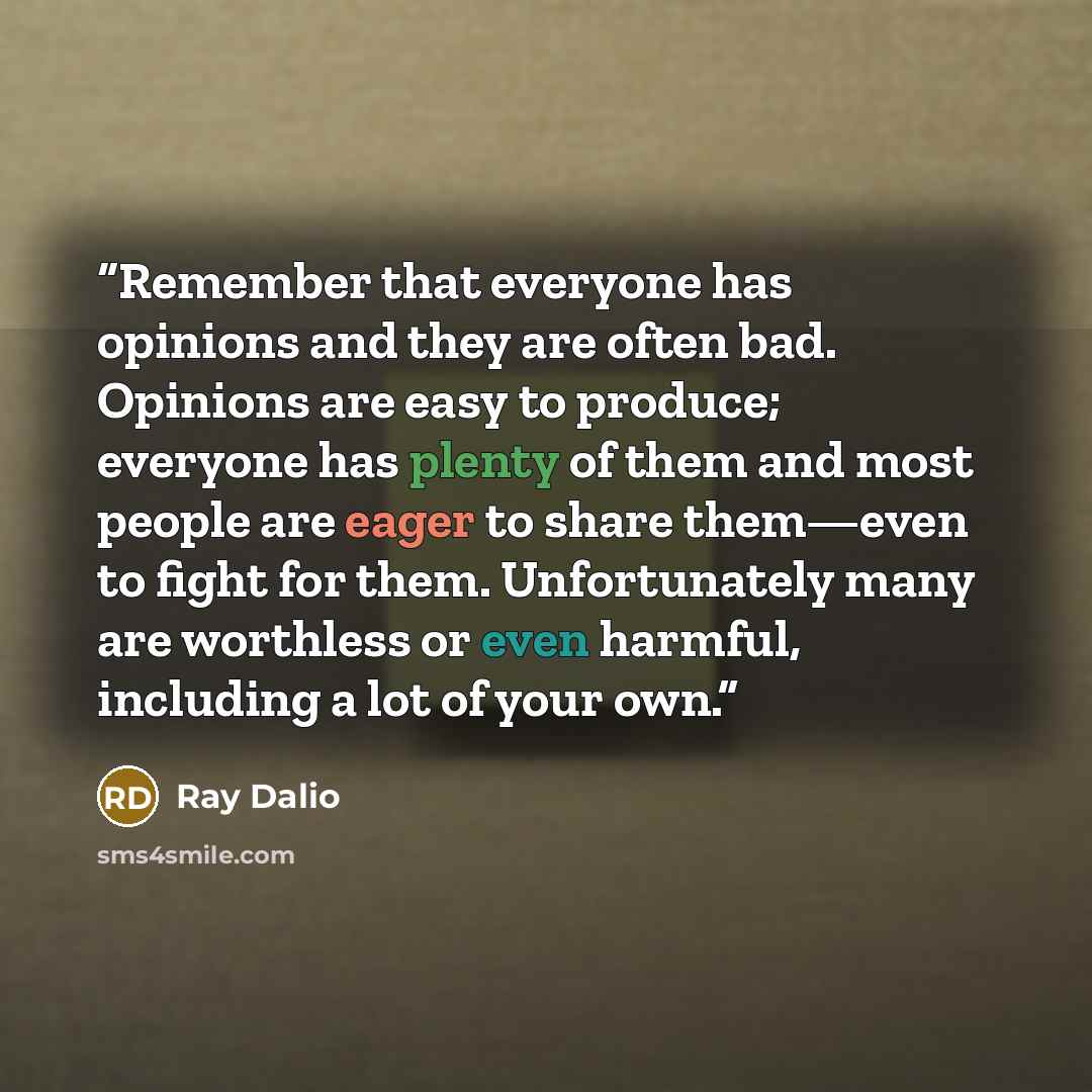 “Remember that everyone has opinions and they are often bad. Opinions are easy to produce; everyone has plenty of them and most people are eager to share them—even to fight for them. Unfortunately many are worthless or even harmful, including a lot of your own.” quote by Ray Dalio