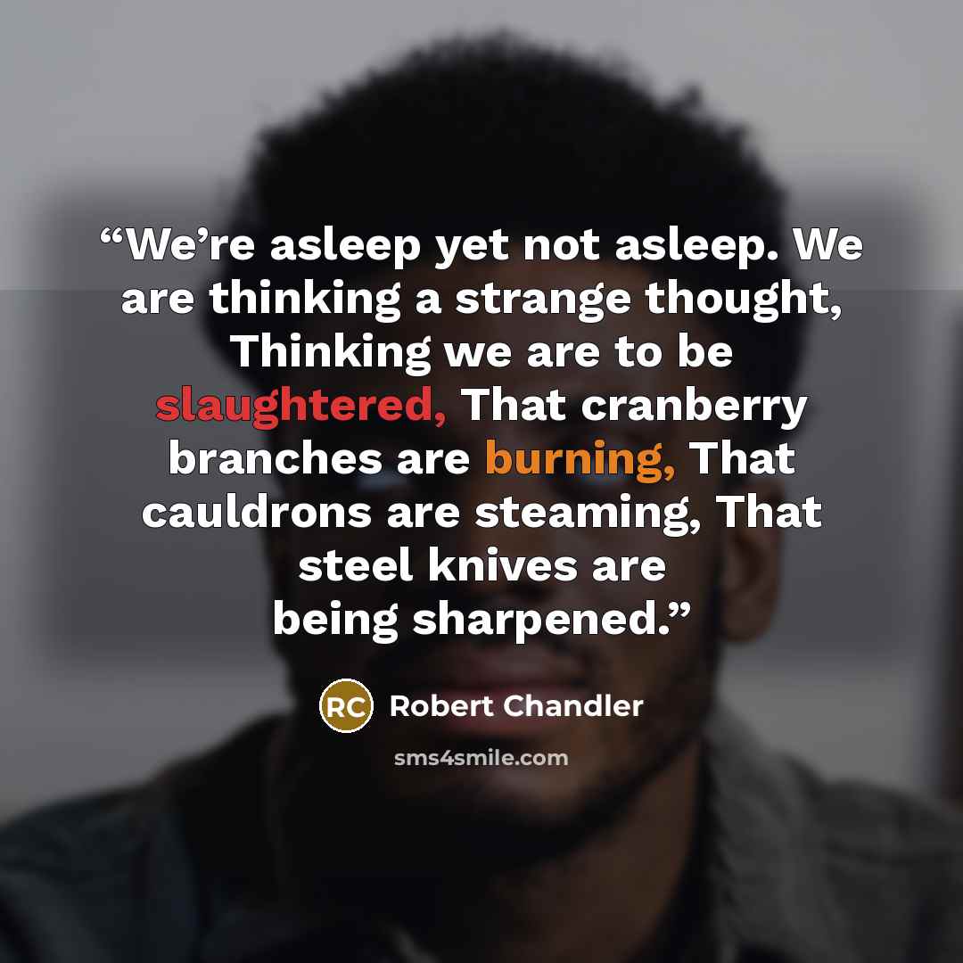“We’re asleep yet not asleep. We are thinking a strange thought, Thinking we are to be slaughtered, That cranberry branches are burning, That cauldrons are steaming, That steel knives are being sharpened.” quote by Robert Chandler