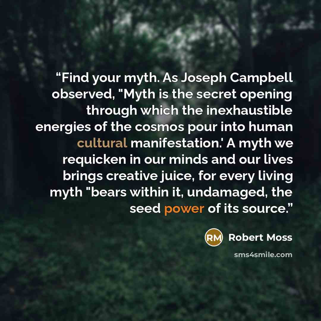 “Find your myth. As Joseph Campbell observed, "Myth is the secret opening through which the inexhaustible energies of the cosmos pour into human cultural manifestation.' A myth we requicken in our minds and our lives brings creative juice, for every living myth "bears within it, undamaged, the seed…” quote by Robert Moss