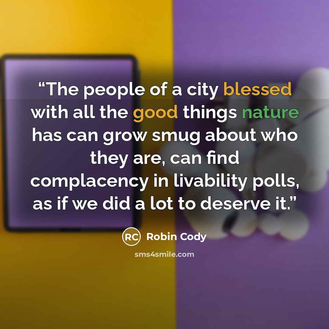 “The people of a city blessed with all the good things nature has can grow smug about who they are, can find complacency in livability polls, as if we did a lot to deserve it.” quote by Robin Cody