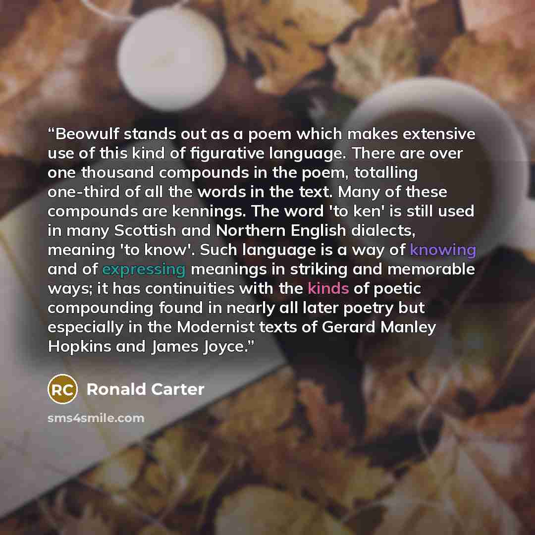 “Beowulf stands out as a poem which makes extensive use of this kind of figurative language. There are over one thousand compounds in the poem, totalling one-third of all the words in the text. Many of these compounds are kennings. The word 'to ken' is still used in many Scottish and Northern…” quote by Ronald Carter