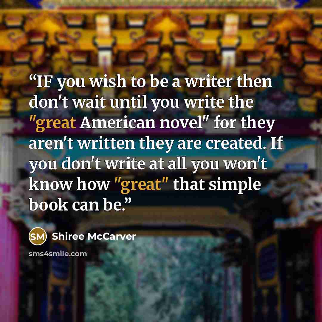 “IF you wish to be a writer then don't wait until you write the "great American novel" for they aren't written they are created. If you don't write at all you won't know how "great" that simple book can be.” quote by Shiree Mccarver