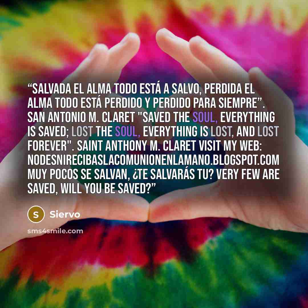 “Salvada el alma todo está a salvo, perdida el alma todo está perdido y perdido para siempre”. San Antonio M. Claret "Saved the soul, everything is saved; lost the soul, everything is lost, and lost forever". Saint Anthony M. Claret Visit my web: nodesnirecibaslacomunionenlamano.blogspot.com Muy…” quote by Siervo