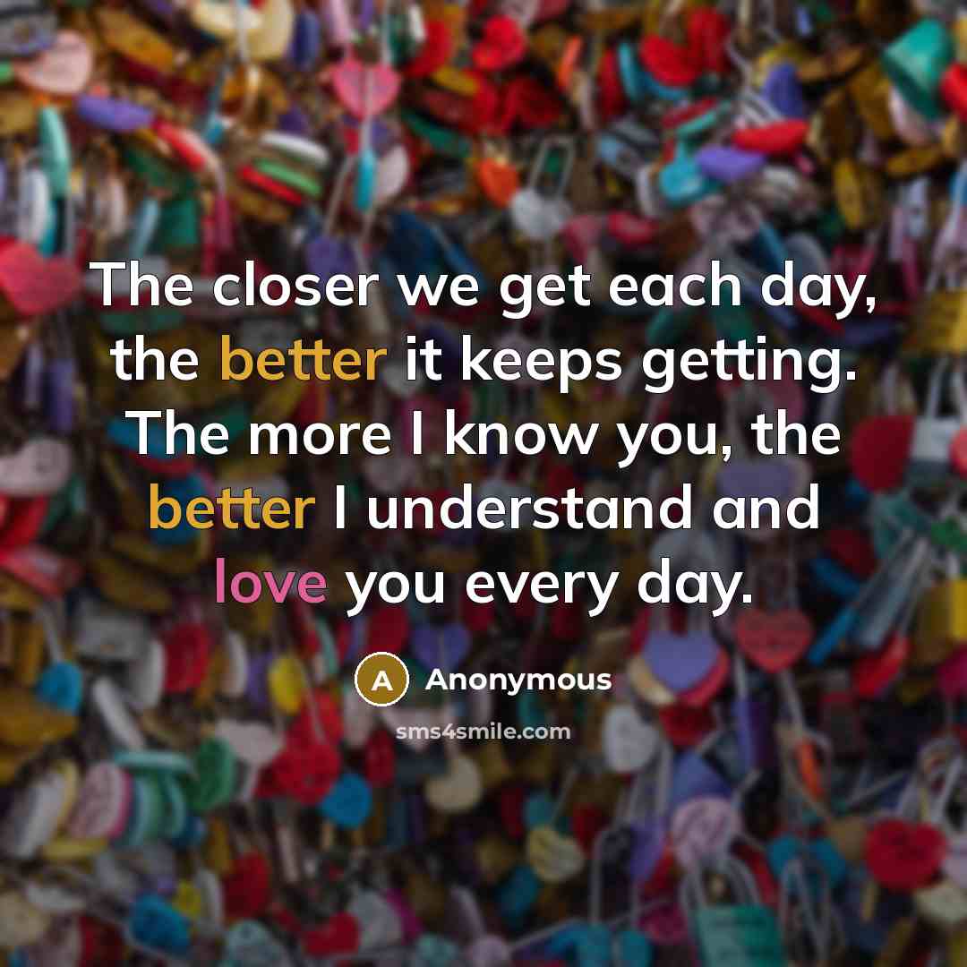 “The closer we get each day, the better it keeps getting. The more I know you, the better I understand and love you every day.” quote by Anonymous