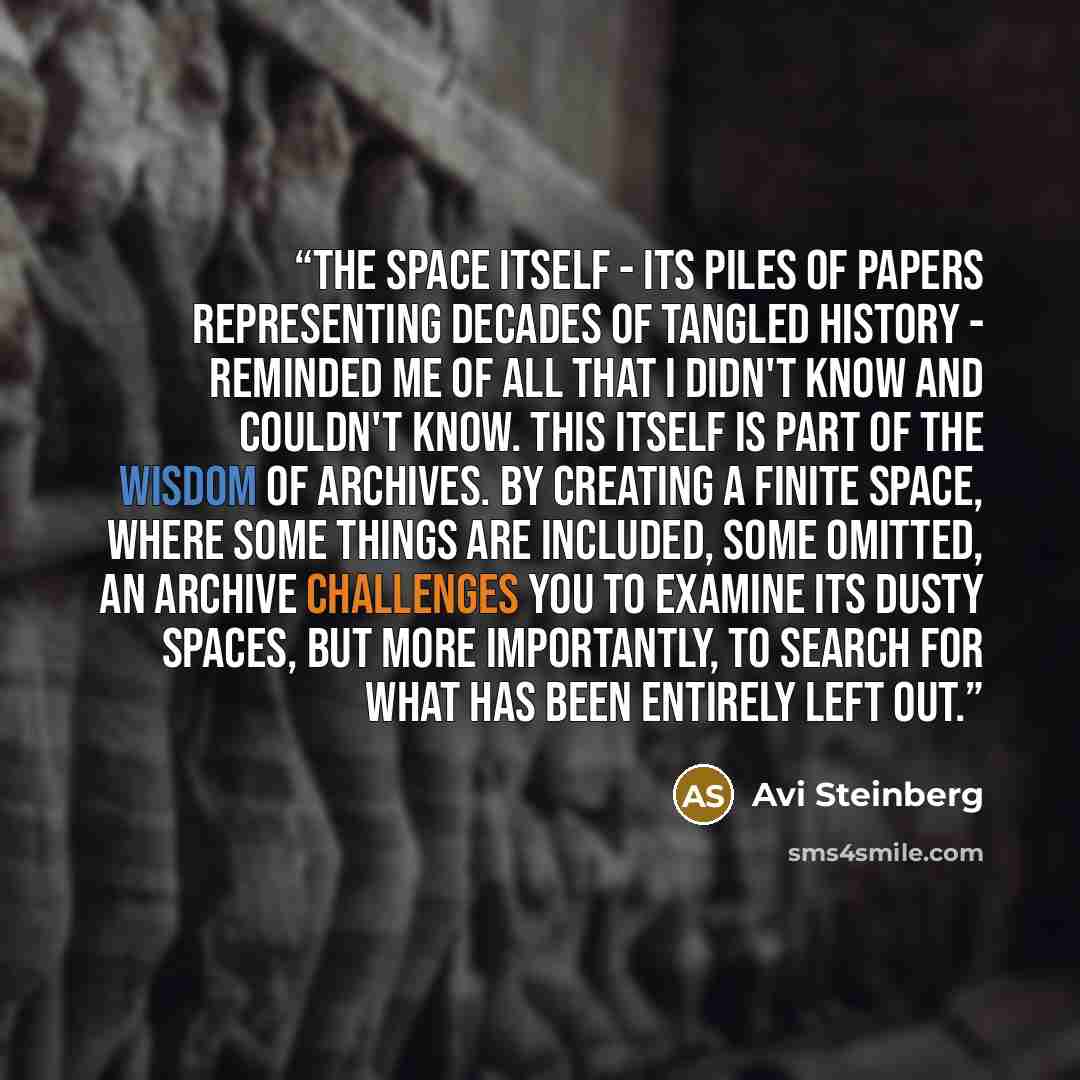 “The space itself - its piles of papers representing decades of tangled history - reminded me of all that I didn't know and couldn't know. This itself is part of the wisdom of archives. By creating a finite space, where some things are included, some omitted, an archive challenges you to examine…” quote by Avi Steinberg