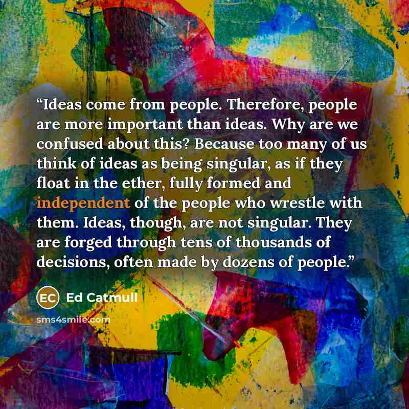 “Ideas come from people. Therefore, people are more important than ideas. Why are we confused about this? Because too many of us think of ideas as being singular, as if they float in the ether, fully formed and independent of the people who wrestle with them. Ideas, though, are not singular. They…” quote by Ed Catmull