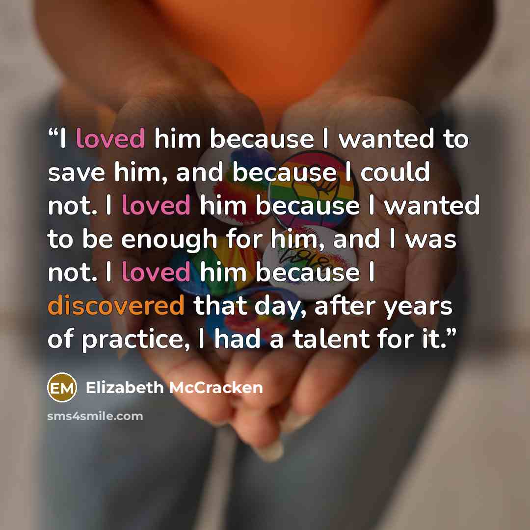 “I loved him because I wanted to save him, and because I could not. I loved him because I wanted to be enough for him, and I was not. I loved him because I discovered that day, after years of practice, I had a talent for it.” quote by Elizabeth McCracken