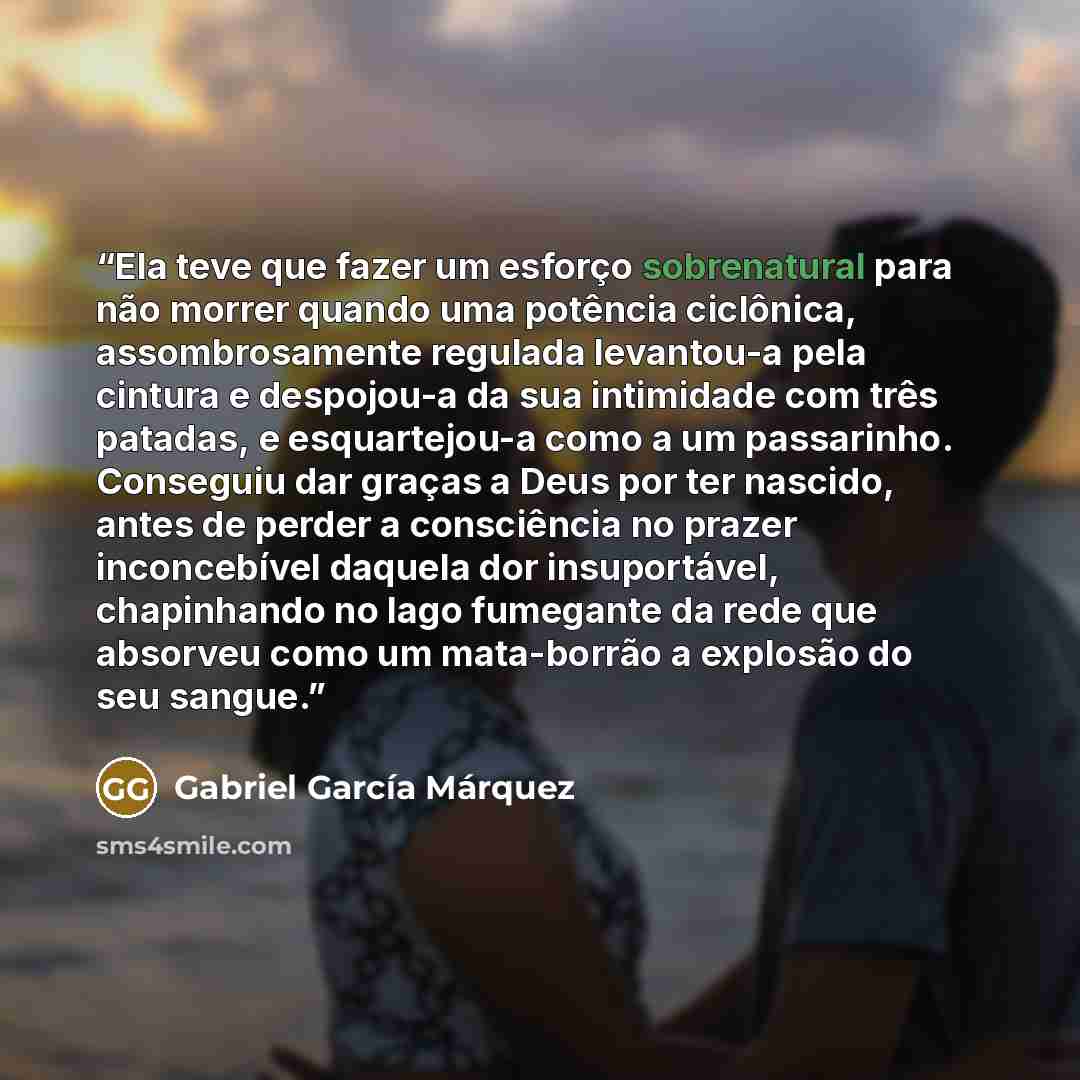 “Ela teve que fazer um esforço sobrenatural para não morrer quando uma potência ciclônica, assombrosamente regulada levantou-a pela cintura e despojou-a da sua intimidade com três patadas, e esquartejou-a como a um passarinho. Conseguiu dar graças a Deus por ter nascido, antes de perder a…” quote by Gabriel García Márquez