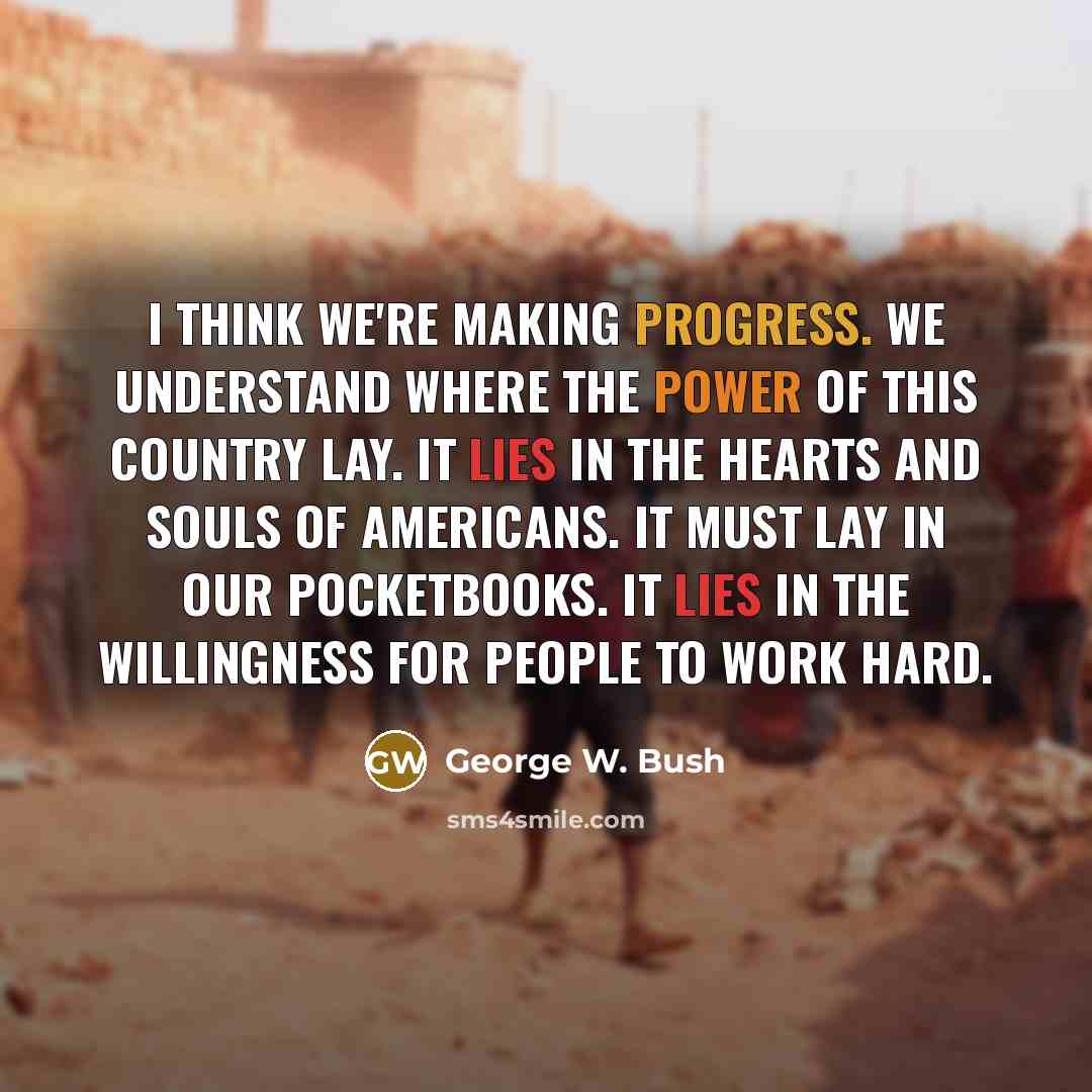 “I think we're making progress. We understand where the power of this country lay. It lies in the hearts and souls of Americans. It must lay in our pocketbooks. It lies in the willingness for people to work hard.” quote by George W. Bush
