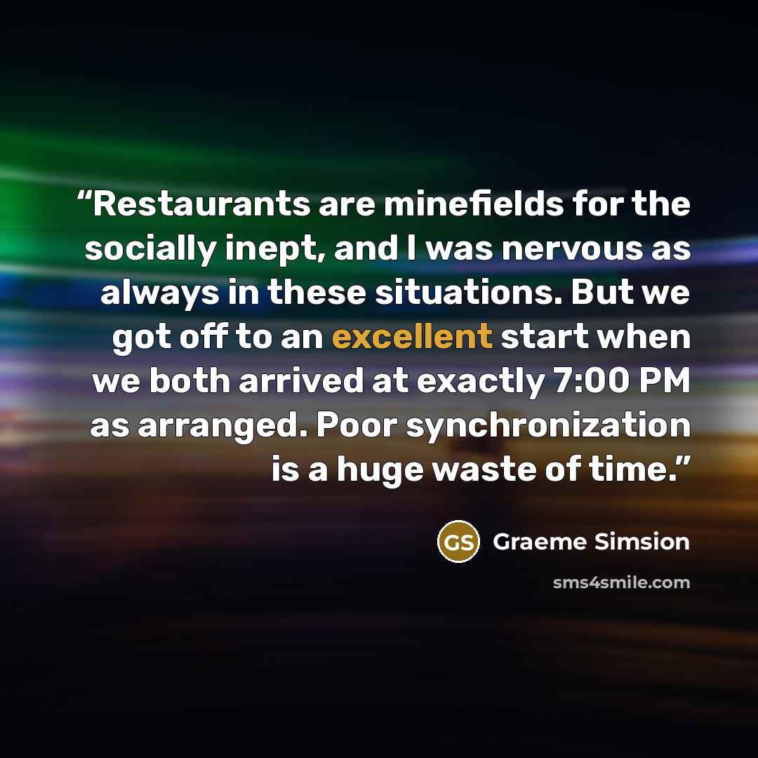 “Restaurants are minefields for the socially inept, and I was nervous as always in these situations. But we got off to an excellent start when we both arrived at exactly 7:00 PM as arranged. Poor synchronization is a huge waste of time.” quote by Graeme Simsion
