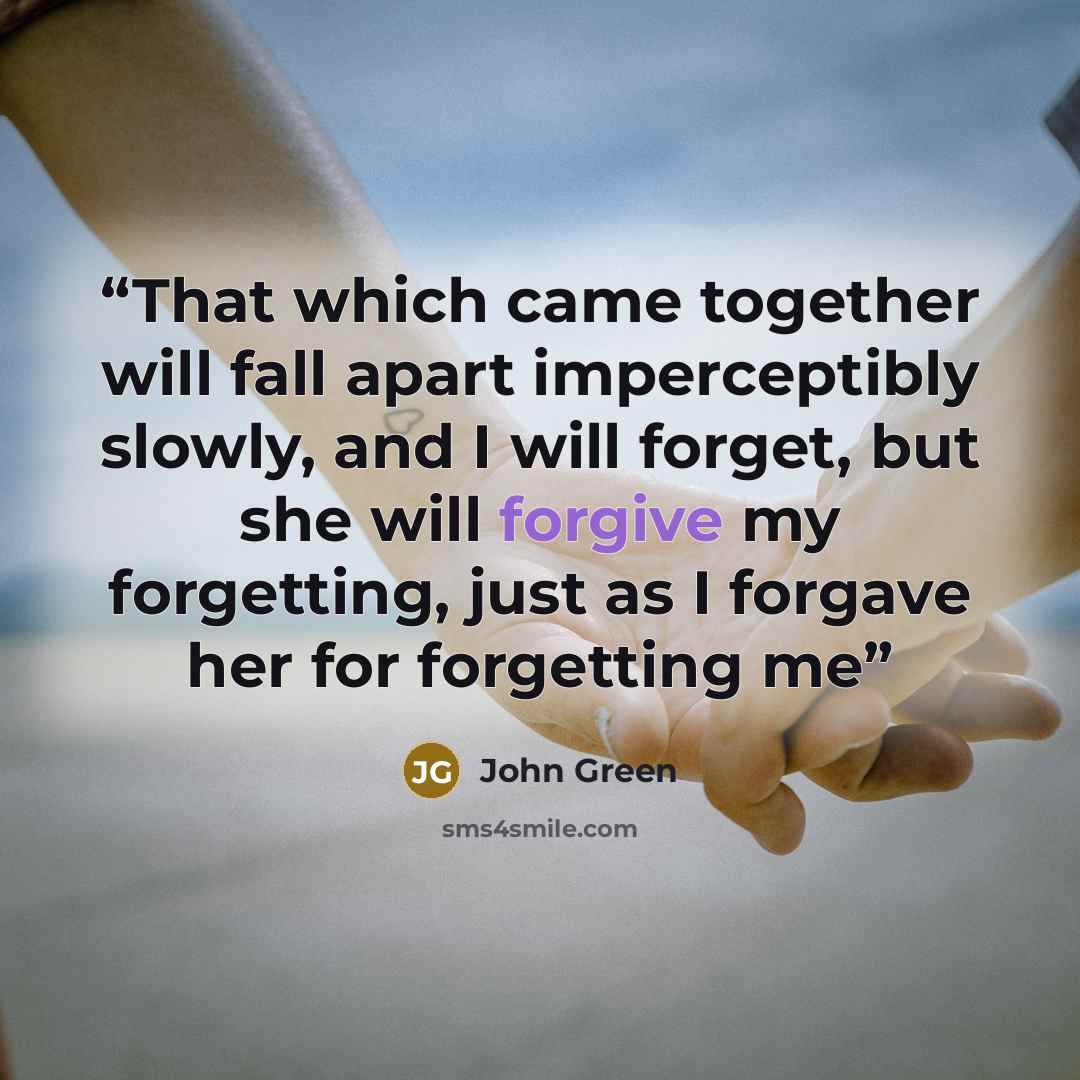 “That which came together will fall apart imperceptibly slowly, and I will forget, but she will forgive my forgetting, just as I forgave her for forgetting me” quote by John Green