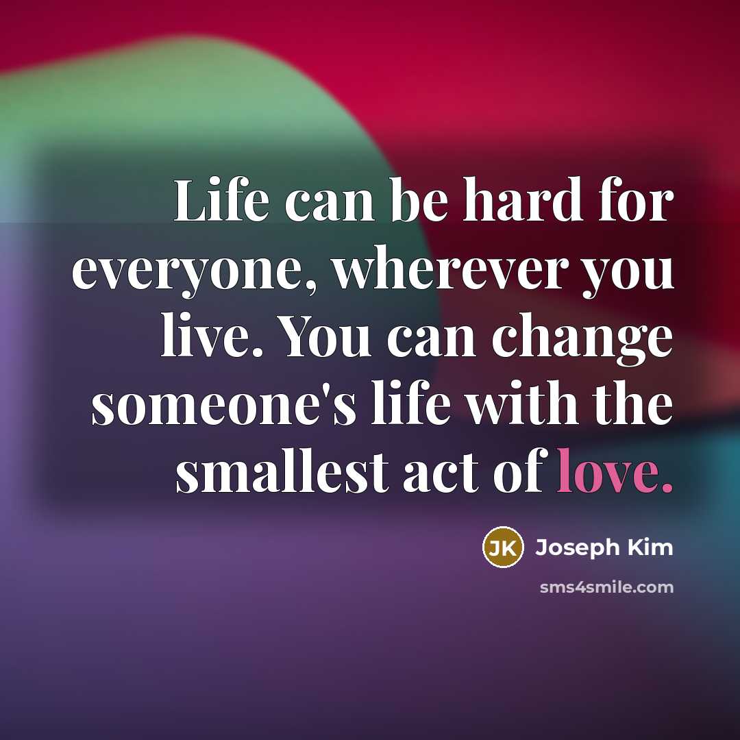 “Life can be hard for everyone, wherever you live. You can change someone's life with the smallest act of love.” quote by Joseph Kim