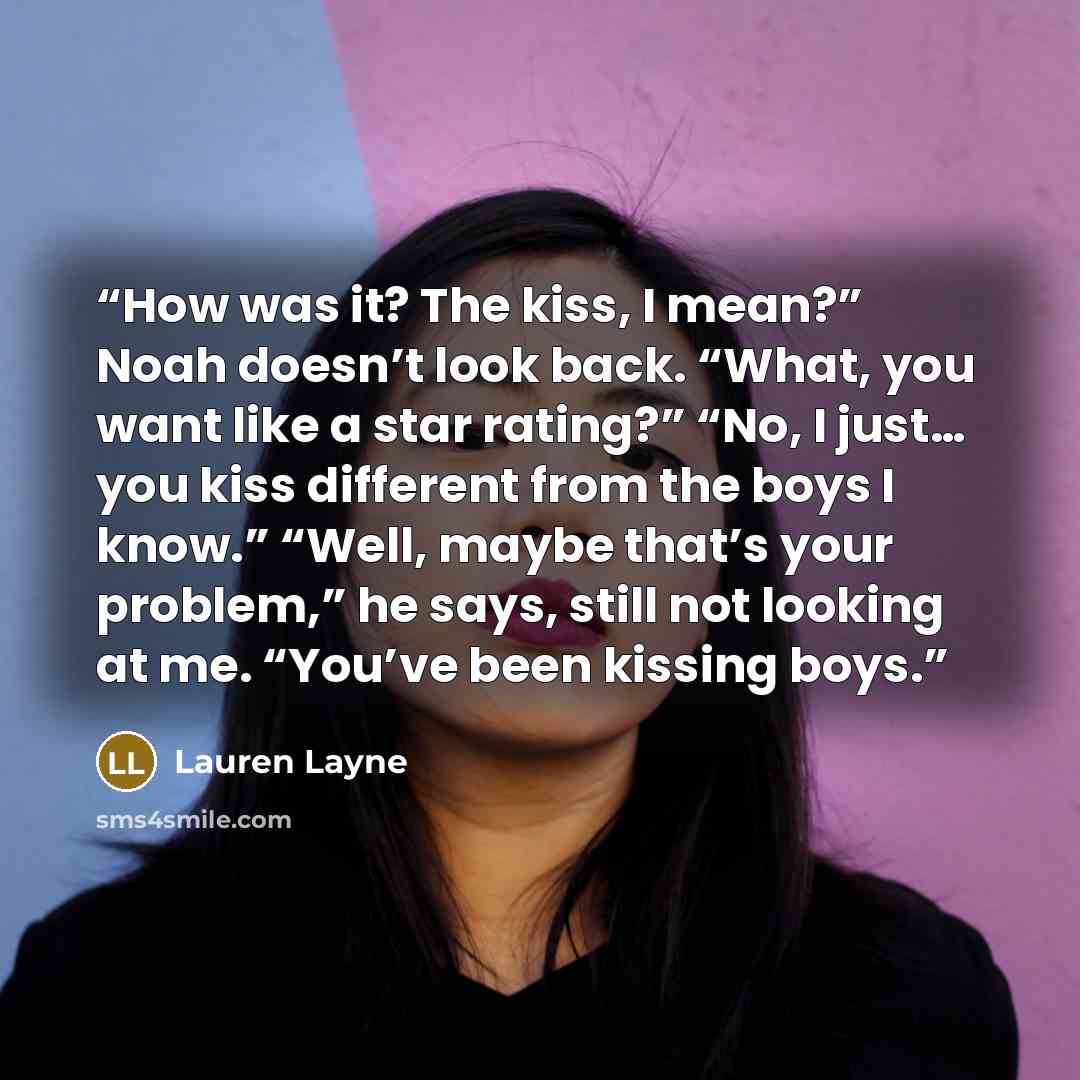 “How was it? The kiss, I mean?” Noah doesn’t look back. “What, you want like a star rating?” “No, I just… you kiss different from the boys I know.” “Well, maybe that’s your problem,” he says, still not looking at me. “You’ve been kissing boys.” quote by Lauren Layne