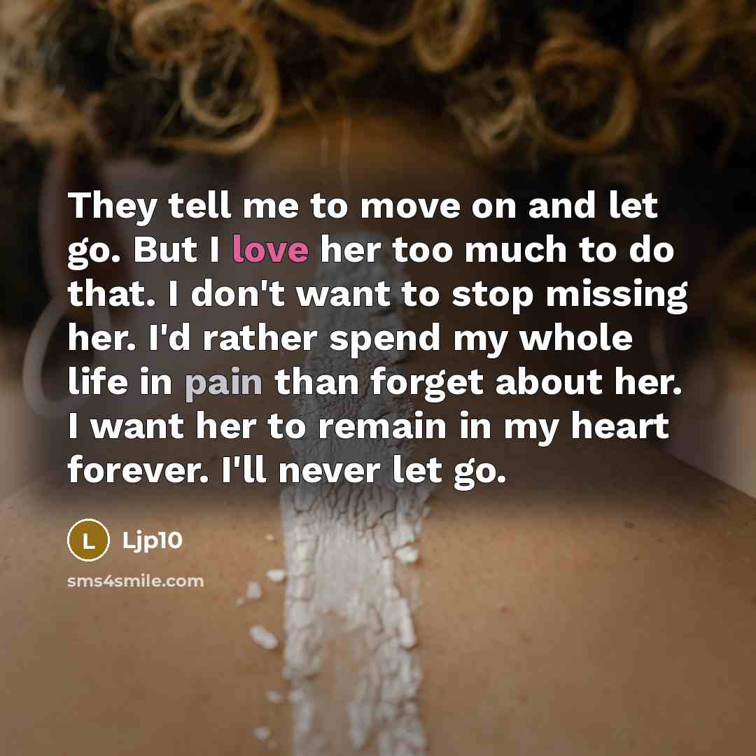 “They tell me to move on and let go. But I love her too much to do that. I don't want to stop missing her. I'd rather spend my whole life in pain than forget about her. I want her to remain in my heart forever. I'll never let go.” quote by Ljp10