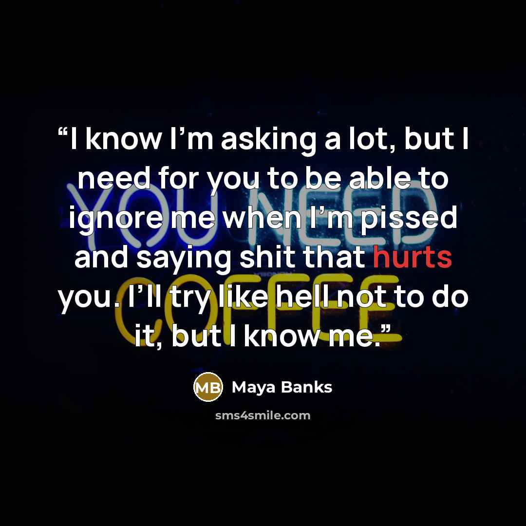 “I know I’m asking a lot, but I need for you to be able to ignore me when I’m pissed and saying shit that hurts you. I’ll try like hell not to do it, but I know me.” quote by Maya Banks